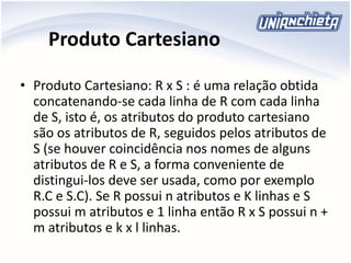 Produto Cartesiano
• Produto Cartesiano: R x S : é uma relação obtida
concatenando-se cada linha de R com cada linha
de S, isto é, os atributos do produto cartesiano
são os atributos de R, seguidos pelos atributos de
S (se houver coincidência nos nomes de alguns
atributos de R e S, a forma conveniente de
distingui-los deve ser usada, como por exemplo
R.C e S.C). Se R possui n atributos e K linhas e S
possui m atributos e 1 linha então R x S possui n +
m atributos e k x l linhas.
 