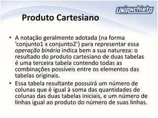 Produto Cartesiano
• A notação geralmente adotada (na forma
‘conjunto1 x conjunto2’) para representar essa
operação binária indica bem a sua natureza: o
resultado do produto cartesiano de duas tabelas
é uma terceira tabela contendo todas as
combinações possíveis entre os elementos das
tabelas originais.
• Essa tabela resultante possuirá um número de
colunas que é igual à soma das quantidades de
colunas das duas tabelas iniciais, e um número de
linhas igual ao produto do número de suas linhas.
 