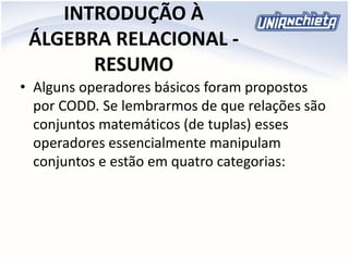 INTRODUÇÃO À
ÁLGEBRA RELACIONAL -
RESUMO
• Alguns operadores básicos foram propostos
por CODD. Se lembrarmos de que relações são
conjuntos matemáticos (de tuplas) esses
operadores essencialmente manipulam
conjuntos e estão em quatro categorias:
 