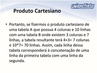 Produto Cartesiano
• Portanto, se fizermos o produto cartesiano de
uma tabela A que possua 4 colunas e 10 linhas
com uma tabela B onde existem 3 colunas e 7
linhas, a tabela resultante terá 4+3= 7 colunas
e 10*7= 70 linhas. Assim, cada linha dessa
tabela corresponderá à concatenação de uma
linha da primeira tabela com uma linha da
segunda.
 