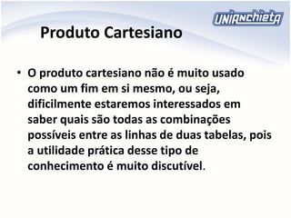 Produto Cartesiano
• O produto cartesiano não é muito usado
como um fim em si mesmo, ou seja,
dificilmente estaremos interessados em
saber quais são todas as combinações
possíveis entre as linhas de duas tabelas, pois
a utilidade prática desse tipo de
conhecimento é muito discutível.
 