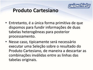 Produto Cartesiano
• Entretanto, é a única forma primitiva de que
dispomos para fundir informações de duas
tabelas heterogêneas para posterior
processamento.
• Nesse caso, tipicamente será necessário
executar uma Seleção sobre o resultado do
Produto Cartesiano, de maneira a descartar as
combinações inválidas entre as linhas das
tabelas originais.
 
