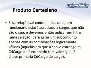 Produto Cartesiano
• Essa relação vai conter linhas onde um
funcionário estará associado a cargos que não
são o seu, e devemos então aplicar um filtro
(uma seleção) para gerar um subconjunto
apenas com as combinações logicamente
válidas (aquelas em que a chave estrangeira
CdCargo de funcionário tem valor igual á
chave primária CdCargo de cargo).
 