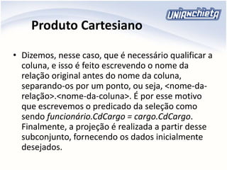 Produto Cartesiano
• Dizemos, nesse caso, que é necessário qualificar a
coluna, e isso é feito escrevendo o nome da
relação original antes do nome da coluna,
separando-os por um ponto, ou seja, <nome-da-
relação>.<nome-da-coluna>. É por esse motivo
que escrevemos o predicado da seleção como
sendo funcionário.CdCargo = cargo.CdCargo.
Finalmente, a projeção é realizada a partir desse
subconjunto, fornecendo os dados inicialmente
desejados.
 