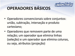 OPERADORES BÁSICOS
• Operadores convencionais sobre conjuntos:
união, subtração, interseção e produto
cartesiano;
• Operadores que removem parte de uma
relação; um operador que elimina linhas
(seleção) e um operador que elimina colunas,
ou seja, atributos (projeção)
 