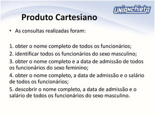 Produto Cartesiano
• As consultas realizadas foram:
1. obter o nome completo de todos os funcionários;
2. identificar todos os funcionários do sexo masculino;
3. obter o nome completo e a data de admissão de todos
os funcionários do sexo feminino;
4. obter o nome completo, a data de admissão e o salário
de todos os funcionários;
5. descobrir o nome completo, a data de admissão e o
salário de todos os funcionários do sexo masculino.
 