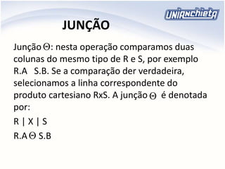 JUNÇÃO
Junção : nesta operação comparamos duas
colunas do mesmo tipo de R e S, por exemplo
R.A S.B. Se a comparação der verdadeira,
selecionamos a linha correspondente do
produto cartesiano RxS. A junção é denotada
por:
R | X | S
R.A S.B



 