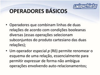 OPERADORES BÁSICOS
• Operadores que combinam linhas de duas
relações de acordo com condições booleanas
diversas (essas operações selecionam
subconjuntos do produto cartesiano das duas
relações);
• Um operador especial p (Rô) permite renomear o
esquema de uma relação, essencialmente para
permitir expressar de forma não ambígua
operações envolvendo auto-relacionamentos;
 