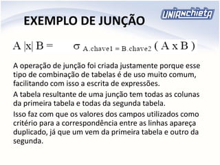 EXEMPLO DE JUNÇÃO
A operação de junção foi criada justamente porque esse
tipo de combinação de tabelas é de uso muito comum,
facilitando com isso a escrita de expressões.
A tabela resultante de uma junção tem todas as colunas
da primeira tabela e todas da segunda tabela.
Isso faz com que os valores dos campos utilizados como
critério para a correspondência entre as linhas apareça
duplicado, já que um vem da primeira tabela e outro da
segunda.
 