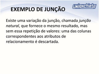 EXEMPLO DE JUNÇÃO
Existe uma variação da junção, chamada junção
natural, que fornece o mesmo resultado, mas
sem essa repetição de valores: uma das colunas
correspondentes aos atributos de
relacionamento é descartada.
 