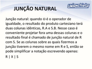 JUNÇÃO NATURAL
Junção natural: quando é o operador de
igualdade, o resultado do produto cartesiano terá
duas colunas idênticas, R.A e S.B. Nesse caso é
conveniente projetar fora uma dessas colunas e o
resultado final é chamado de junção natural de R
com S. Se as colunas sobre as quais fizermos a
junção tiverem o mesmo nome em R e S, então se
pode simplificar a notação escrevendo apenas:
R | X | S

 