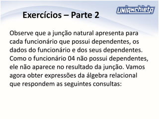 Exercícios – Parte 2
Observe que a junção natural apresenta para
cada funcionário que possui dependentes, os
dados do funcionário e dos seus dependentes.
Como o funcionário 04 não possui dependentes,
ele não aparece no resultado da junção. Vamos
agora obter expressões da álgebra relacional
que respondem as seguintes consultas:
 