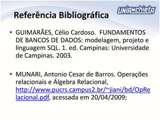 Referência Bibliográfica
• GUIMARÃES, Célio Cardoso. FUNDAMENTOS
DE BANCOS DE DADOS: modelagem, projeto e
linguagem SQL. 1. ed. Campinas: Universidade
de Campinas. 2003.
• MUNARI, Antonio Cesar de Barros. Operações
relacionais e Álgebra Relacional,
http://www.pucrs.campus2.br/~jiani/bd/OpRe
lacional.pdf, acessada em 20/04/2009;
 