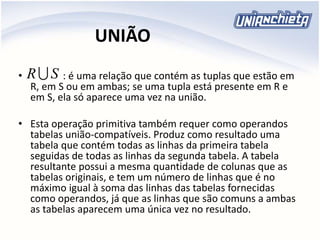 UNIÃO
• : é uma relação que contém as tuplas que estão em
R, em S ou em ambas; se uma tupla está presente em R e
em S, ela só aparece uma vez na união.
• Esta operação primitiva também requer como operandos
tabelas união-compatíveis. Produz como resultado uma
tabela que contém todas as linhas da primeira tabela
seguidas de todas as linhas da segunda tabela. A tabela
resultante possui a mesma quantidade de colunas que as
tabelas originais, e tem um número de linhas que é no
máximo igual à soma das linhas das tabelas fornecidas
como operandos, já que as linhas que são comuns a ambas
as tabelas aparecem uma única vez no resultado.
SR
 