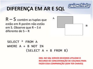 DIFERENÇA EM AR E SQL
R – S:contém as tuplas que
estão em R porém não estão
em S. Observe que R – S é
diferente de S – R
SELECT * FROM A
WHERE A + B NOT IN
(SELECT A + B FROM B)
OBS: NO SQL SERVER DEVEMOS UTILIZAR O
RECURSO DE CONCATENAÇÃO DE COLUNAS PARA
FAZER ESSA COMPARAÇÃO (SEM TER CHAVES)
 