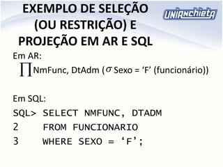 EXEMPLO DE SELEÇÃO
(OU RESTRIÇÃO) E
PROJEÇÃO EM AR E SQL
Em AR:
NmFunc, DtAdm ( Sexo = ‘F’ (funcionário))
Em SQL:
SQL> SELECT NMFUNC, DTADM
2 FROM FUNCIONARIO
3 WHERE SEXO = ‘F’;

 