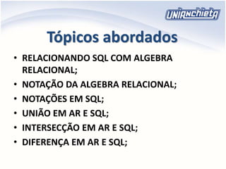 Tópicos abordados
• RELACIONANDO SQL COM ALGEBRA
RELACIONAL;
• NOTAÇÃO DA ALGEBRA RELACIONAL;
• NOTAÇÕES EM SQL;
• UNIÃO EM AR E SQL;
• INTERSECÇÃO EM AR E SQL;
• DIFERENÇA EM AR E SQL;
 