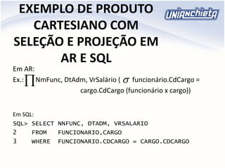 EXEMPLO DE PRODUTO
CARTESIANO COM
SELEÇÃO E PROJEÇÃO EM
AR E SQL
Em AR:
Ex.: NmFunc, DtAdm, VrSalário ( funcionário.CdCargo =
cargo.CdCargo (funcionário x cargo))
Em SQL:
SQL> SELECT NNFUNC, DTADM, VRSALARIO
2 FROM FUNCIONARIO,CARGO
3 WHERE FUNCIONARIO.CDCARGO = CARGO.CDCARGO

 