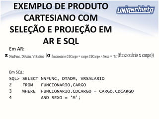 EXEMPLO DE PRODUTO
CARTESIANO COM
SELEÇÃO E PROJEÇÃO EM
AR E SQL
Em AR:
Em SQL:
SQL> SELECT NNFUNC, DTADM, VRSALARIO
2 FROM FUNCIONARIO,CARGO
3 WHERE FUNCIONARIO.CDCARGO = CARGO.CDCARGO
4 AND SEXO = ‘M’;
 