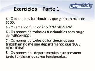 Exercícios – Parte 1
4 - O nome dos funcionários que ganham mais de
$500.
5 - O ramal do funcionário ‘ANA SILVEIRA’.
6 - Os nomes de todos os funcionários com cargo
de ‘MECANICO’.
7 - Os nomes de todos os funcionários que
trabalham no mesmo departamento que ‘JOSE
NOGUEIRA’.
8 - Os nomes dos departamentos que possuem
tanto funcionários como funcionárias.
 