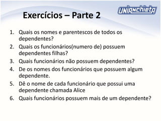 Exercícios – Parte 2
1. Quais os nomes e parentescos de todos os
dependentes?
2. Quais os funcionários(numero de) possuem
dependentes filhas?
3. Quais funcionários não possuem dependentes?
4. De os nomes dos funcionários que possuem algum
dependente.
5. Dê o nome de cada funcionário que possui uma
dependente chamada Alice
6. Quais funcionários possuem mais de um dependente?
 