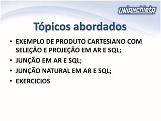 Tópicos abordados
• EXEMPLO DE PRODUTO CARTESIANO COM
SELEÇÃO E PROJEÇÃO EM AR E SQL;
• JUNÇÃO EM AR E SQL;
• JUNÇÃO NATURAL EM AR E SQL;
• EXERCICIOS
 