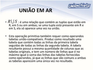 UNIÃO EM AR
• : é uma relação que contém as tuplas que estão em
R, em S ou em ambas; se uma tupla está presente em R e
em S, ela só aparece uma vez na união.
• Esta operação primitiva também requer como operandos
tabelas união-compatíveis. Produz como resultado uma
tabela que contém todas as linhas da primeira tabela
seguidas de todas as linhas da segunda tabela. A tabela
resultante possui a mesma quantidade de colunas que as
tabelas originais, e tem um número de linhas que é no
máximo igual à soma das linhas das tabelas fornecidas
como operandos, já que as linhas que são comuns a ambas
as tabelas aparecem uma única vez no resultado.
SR
 