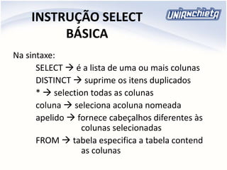 INSTRUÇÃO SELECT
BÁSICA
Na sintaxe:
SELECT  é a lista de uma ou mais colunas
DISTINCT  suprime os itens duplicados
*  selection todas as colunas
coluna  seleciona acoluna nomeada
apelido  fornece cabeçalhos diferentes às
colunas selecionadas
FROM  tabela especifica a tabela contend
as colunas
 