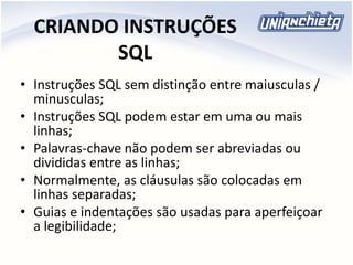 CRIANDO INSTRUÇÕES
SQL
• Instruções SQL sem distinção entre maiusculas /
minusculas;
• Instruções SQL podem estar em uma ou mais
linhas;
• Palavras-chave não podem ser abreviadas ou
divididas entre as linhas;
• Normalmente, as cláusulas são colocadas em
linhas separadas;
• Guias e indentações são usadas para aperfeiçoar
a legibilidade;
 