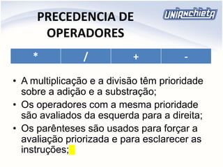 PRECEDENCIA DE
OPERADORES
* / + -
• A multiplicação e a divisão têm prioridade
sobre a adição e a substração;
• Os operadores com a mesma prioridade
são avaliados da esquerda para a direita;
• Os parênteses são usados para forçar a
avaliação priorizada e para esclarecer as
instruções;
 