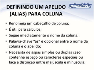 DEFININDO UM APELIDO
(ALIAS) PARA COLUNA
• Renomeia um cabeçalho de coluna;
• É útil para cálculos;
• Segue imediatamente o nome da coluna;
• Palavra-chave “as” é opcional entre o nome da
coluna e o apelido;
• Necessita de aspas simples ou duplas caso
contenha espaço ou caracteres especiais ou
faça a distinção entre maiúscula e minúscula;
 