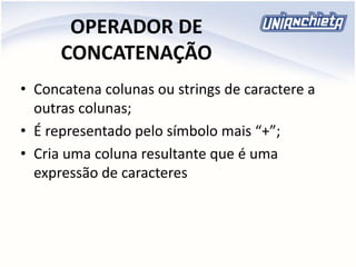 OPERADOR DE
CONCATENAÇÃO
• Concatena colunas ou strings de caractere a
outras colunas;
• É representado pelo símbolo mais “+”;
• Cria uma coluna resultante que é uma
expressão de caracteres
 