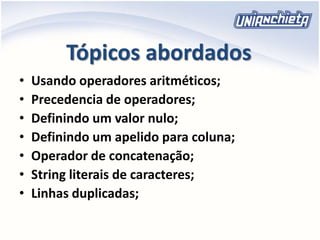Tópicos abordados
• Usando operadores aritméticos;
• Precedencia de operadores;
• Definindo um valor nulo;
• Definindo um apelido para coluna;
• Operador de concatenação;
• String literais de caracteres;
• Linhas duplicadas;
 