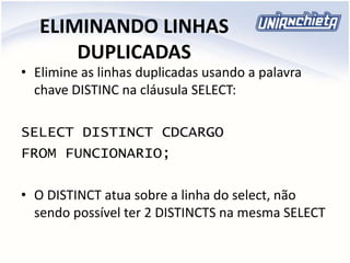 ELIMINANDO LINHAS
DUPLICADAS
• Elimine as linhas duplicadas usando a palavra
chave DISTINC na cláusula SELECT:
SELECT DISTINCT CDCARGO
FROM FUNCIONARIO;
• O DISTINCT atua sobre a linha do select, não
sendo possível ter 2 DISTINCTS na mesma SELECT
 