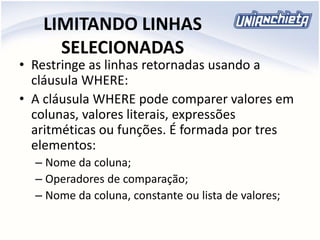 LIMITANDO LINHAS
SELECIONADAS
• Restringe as linhas retornadas usando a
cláusula WHERE:
• A cláusula WHERE pode comparer valores em
colunas, valores literais, expressões
aritméticas ou funções. É formada por tres
elementos:
– Nome da coluna;
– Operadores de comparação;
– Nome da coluna, constante ou lista de valores;
 