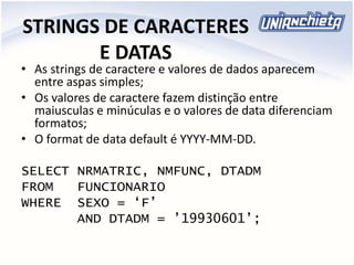 STRINGS DE CARACTERES
E DATAS
• As strings de caractere e valores de dados aparecem
entre aspas simples;
• Os valores de caractere fazem distinção entre
maiusculas e minúculas e o valores de data diferenciam
formatos;
• O format de data default é YYYY-MM-DD.
SELECT NRMATRIC, NMFUNC, DTADM
FROM FUNCIONARIO
WHERE SEXO = ‘F’
AND DTADM = ’19930601’;
 