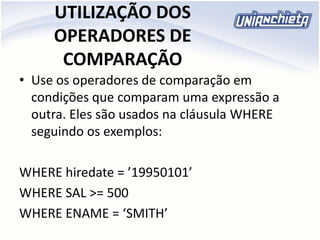 UTILIZAÇÃO DOS
OPERADORES DE
COMPARAÇÃO
• Use os operadores de comparação em
condições que comparam uma expressão a
outra. Eles são usados na cláusula WHERE
seguindo os exemplos:
WHERE hiredate = ’19950101’
WHERE SAL >= 500
WHERE ENAME = ‘SMITH’
 