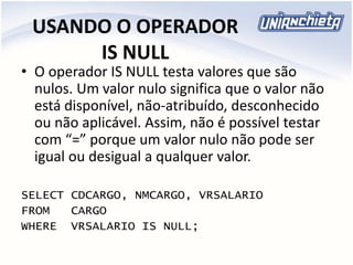 USANDO O OPERADOR
IS NULL
• O operador IS NULL testa valores que são
nulos. Um valor nulo significa que o valor não
está disponível, não-atribuído, desconhecido
ou não aplicável. Assim, não é possível testar
com “=” porque um valor nulo não pode ser
igual ou desigual a qualquer valor.
SELECT CDCARGO, NMCARGO, VRSALARIO
FROM CARGO
WHERE VRSALARIO IS NULL;
 