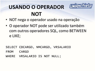 USANDO O OPERADOR
NOT
• NOT nega o operador usado na operação
• O operador NOT pode ser utilizado também
com outros operadores SQL, como BETWEEN
e LIKE;
SELECT CDCARGO, NMCARGO, VRSALARIO
FROM CARGO
WHERE VRSALARIO IS NOT NULL;
 