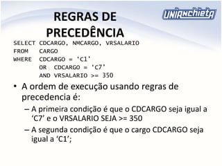 REGRAS DE
PRECEDÊNCIA
SELECT CDCARGO, NMCARGO, VRSALARIO
FROM CARGO
WHERE CDCARGO = ‘C1’
OR CDCARGO = ‘C7’
AND VRSALARIO >= 350
• A ordem de execução usando regras de
precedencia é:
– A primeira condição é que o CDCARGO seja igual a
‘C7’ e o VRSALARIO SEJA >= 350
– A segunda condição é que o cargo CDCARGO seja
igual a ‘C1’;
 