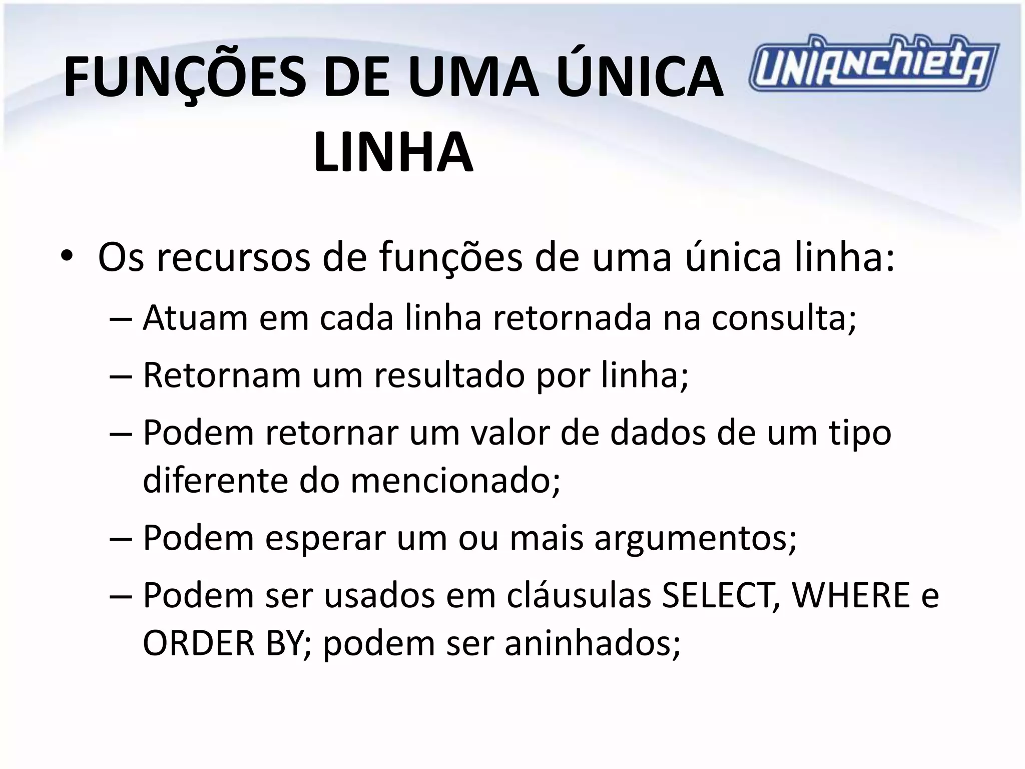 FUNÇÕES DE UMA ÚNICA
LINHA
• Os recursos de funções de uma única linha:
– Atuam em cada linha retornada na consulta;
– Retornam um resultado por linha;
– Podem retornar um valor de dados de um tipo
diferente do mencionado;
– Podem esperar um ou mais argumentos;
– Podem ser usados em cláusulas SELECT, WHERE e
ORDER BY; podem ser aninhados;
 