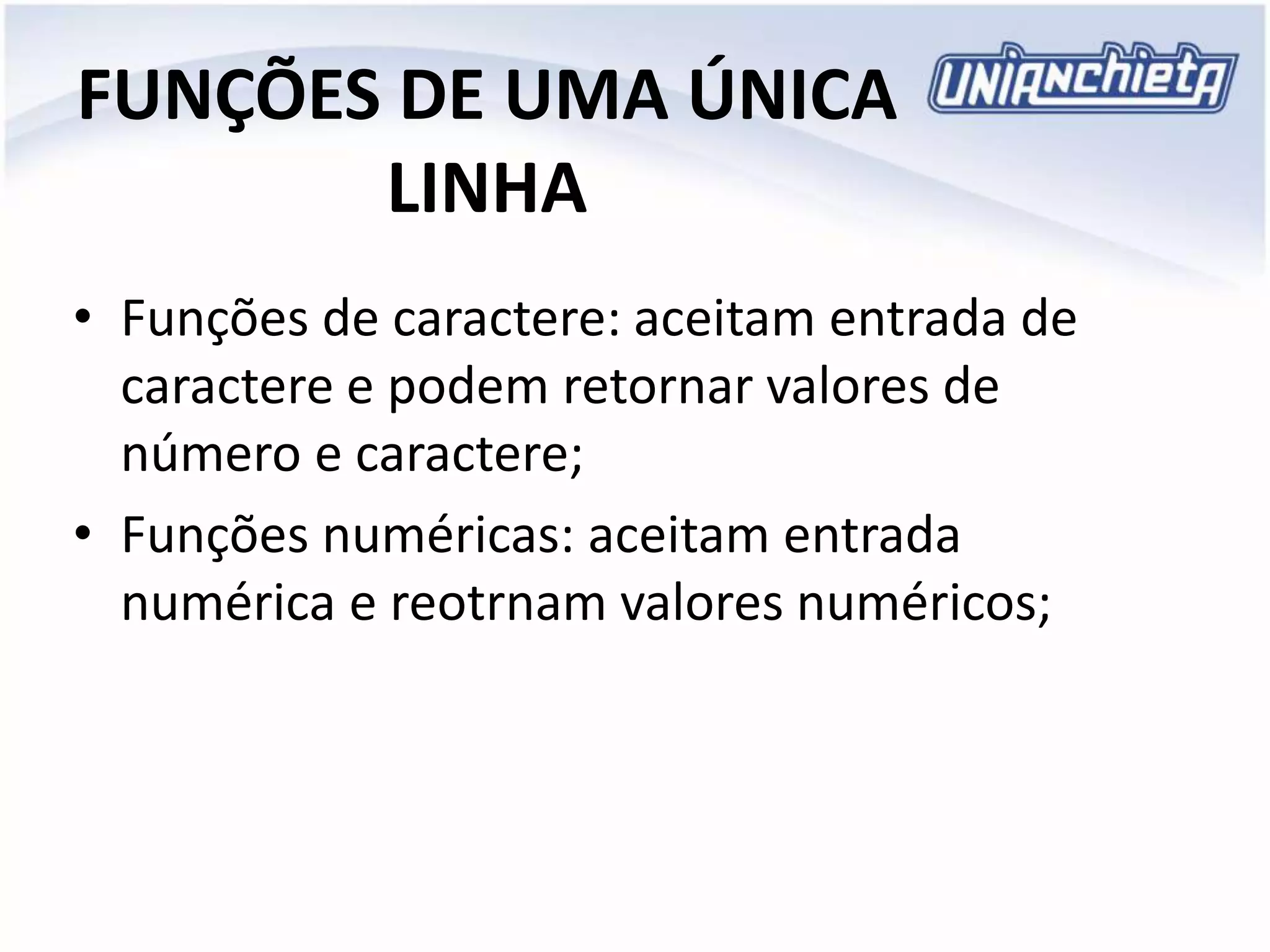 FUNÇÕES DE UMA ÚNICA
LINHA
• Funções de caractere: aceitam entrada de
caractere e podem retornar valores de
número e caractere;
• Funções numéricas: aceitam entrada
numérica e reotrnam valores numéricos;
 