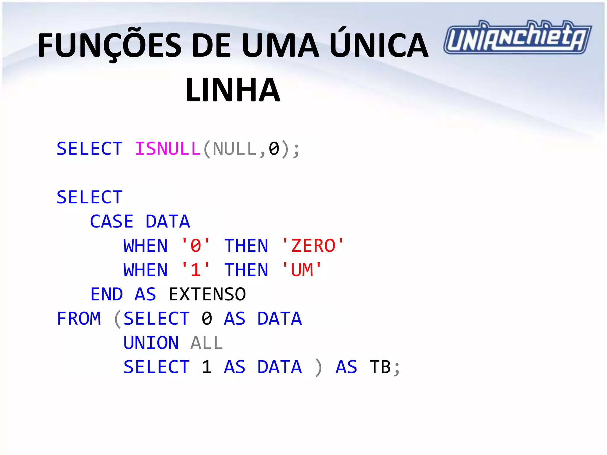 FUNÇÕES DE UMA ÚNICA
LINHA
SELECT ISNULL(NULL,0);
SELECT
CASE DATA
WHEN '0' THEN 'ZERO'
WHEN '1' THEN 'UM'
END AS EXTENSO
FROM (SELECT 0 AS DATA
UNION ALL
SELECT 1 AS DATA ) AS TB;
 