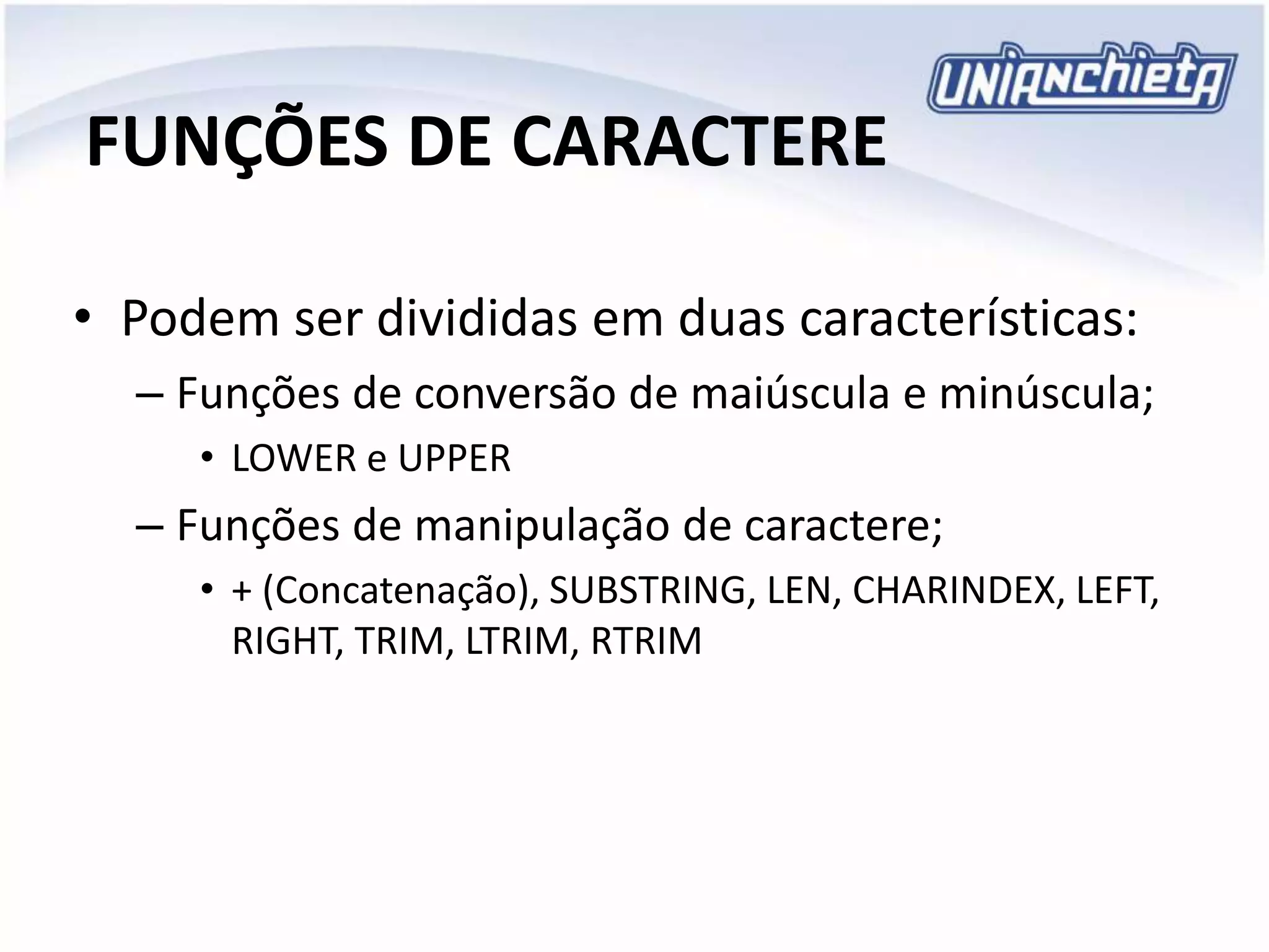 FUNÇÕES DE CARACTERE
• Podem ser divididas em duas características:
– Funções de conversão de maiúscula e minúscula;
• LOWER e UPPER
– Funções de manipulação de caractere;
• + (Concatenação), SUBSTRING, LEN, CHARINDEX, LEFT,
RIGHT, TRIM, LTRIM, RTRIM
 
