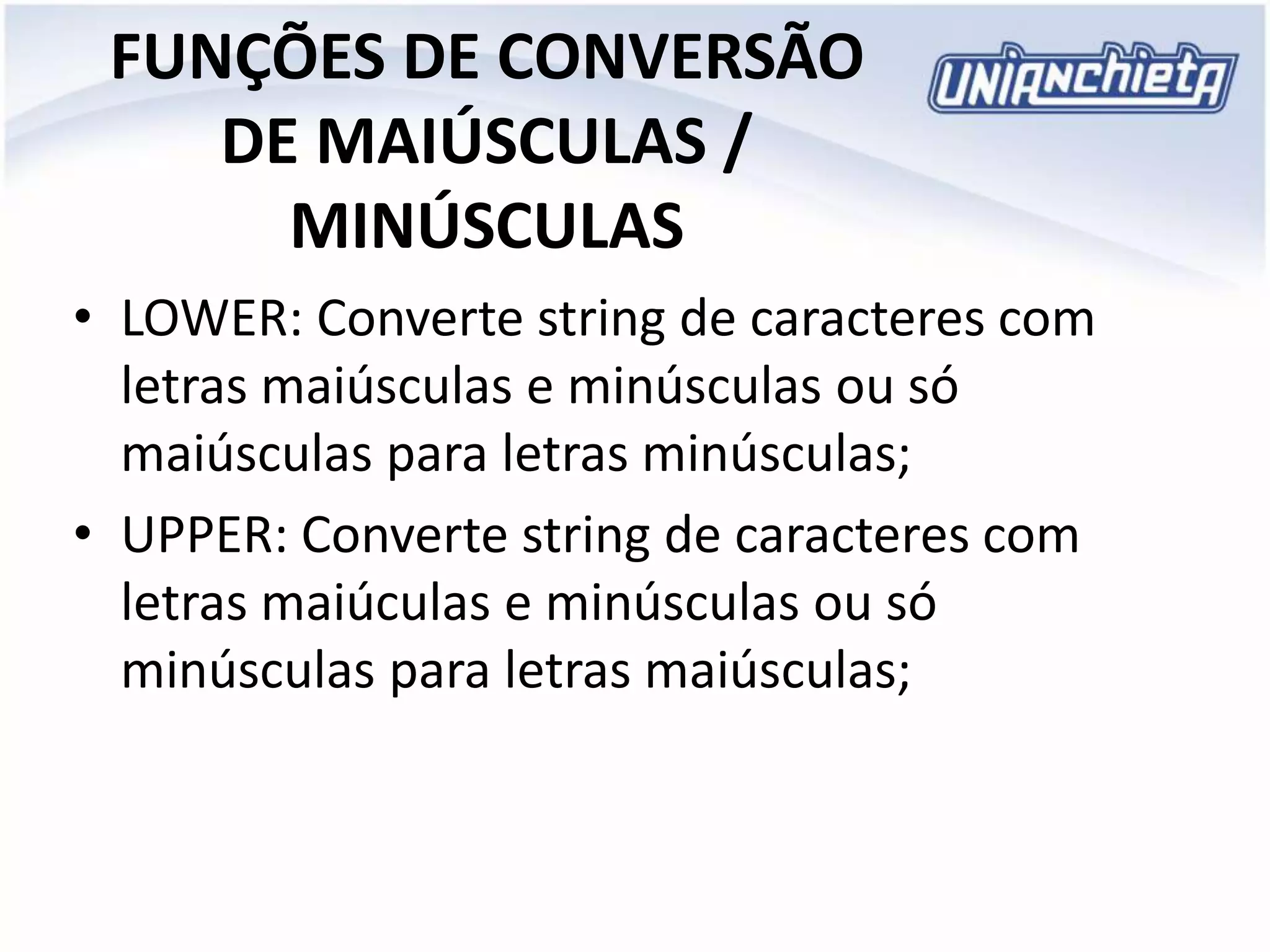 FUNÇÕES DE CONVERSÃO
DE MAIÚSCULAS /
MINÚSCULAS
• LOWER: Converte string de caracteres com
letras maiúsculas e minúsculas ou só
maiúsculas para letras minúsculas;
• UPPER: Converte string de caracteres com
letras maiúculas e minúsculas ou só
minúsculas para letras maiúsculas;
 