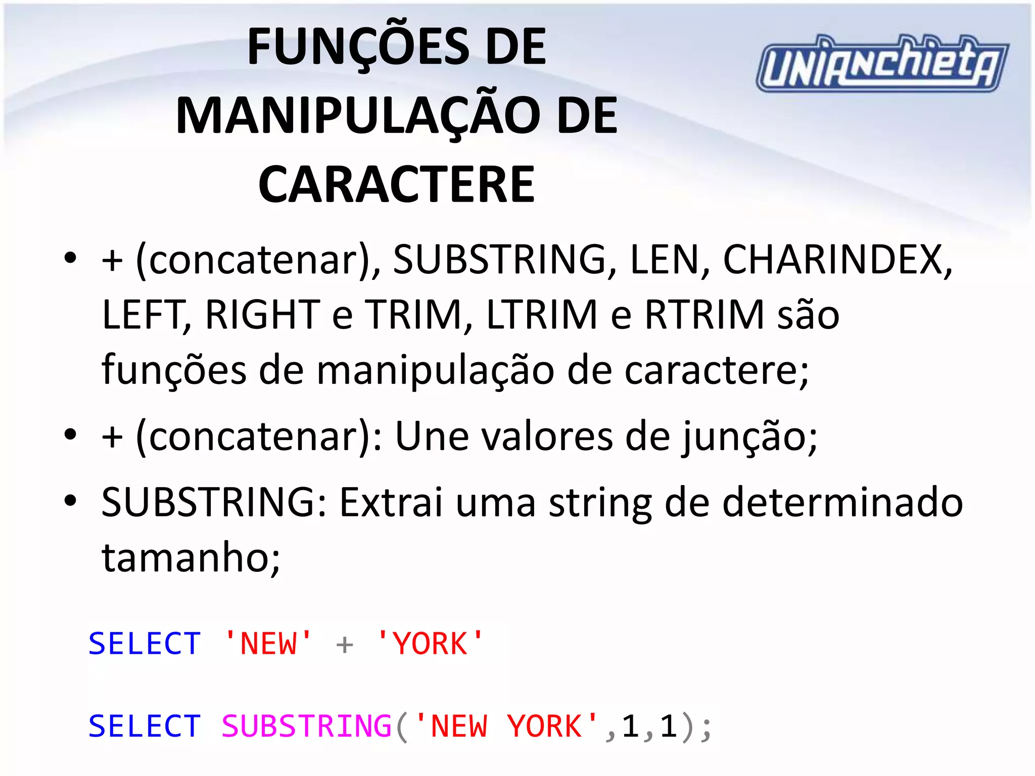 FUNÇÕES DE
MANIPULAÇÃO DE
CARACTERE
• + (concatenar), SUBSTRING, LEN, CHARINDEX,
LEFT, RIGHT e TRIM, LTRIM e RTRIM são
funções de manipulação de caractere;
• + (concatenar): Une valores de junção;
• SUBSTRING: Extrai uma string de determinado
tamanho;
SELECT 'NEW' + 'YORK'
SELECT SUBSTRING('NEW YORK',1,1);
 