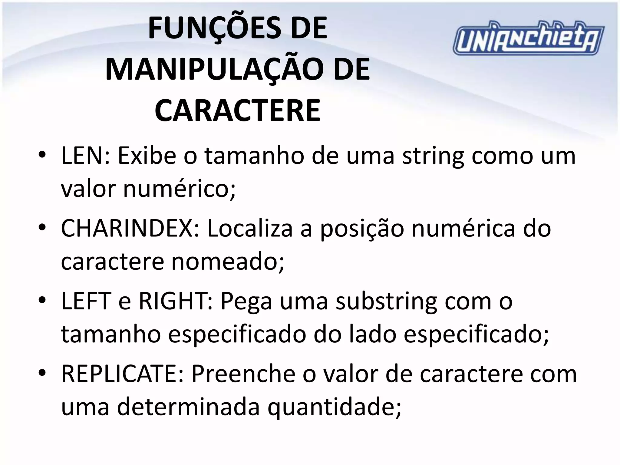FUNÇÕES DE
MANIPULAÇÃO DE
CARACTERE
• LEN: Exibe o tamanho de uma string como um
valor numérico;
• CHARINDEX: Localiza a posição numérica do
caractere nomeado;
• LEFT e RIGHT: Pega uma substring com o
tamanho especificado do lado especificado;
• REPLICATE: Preenche o valor de caractere com
uma determinada quantidade;
 