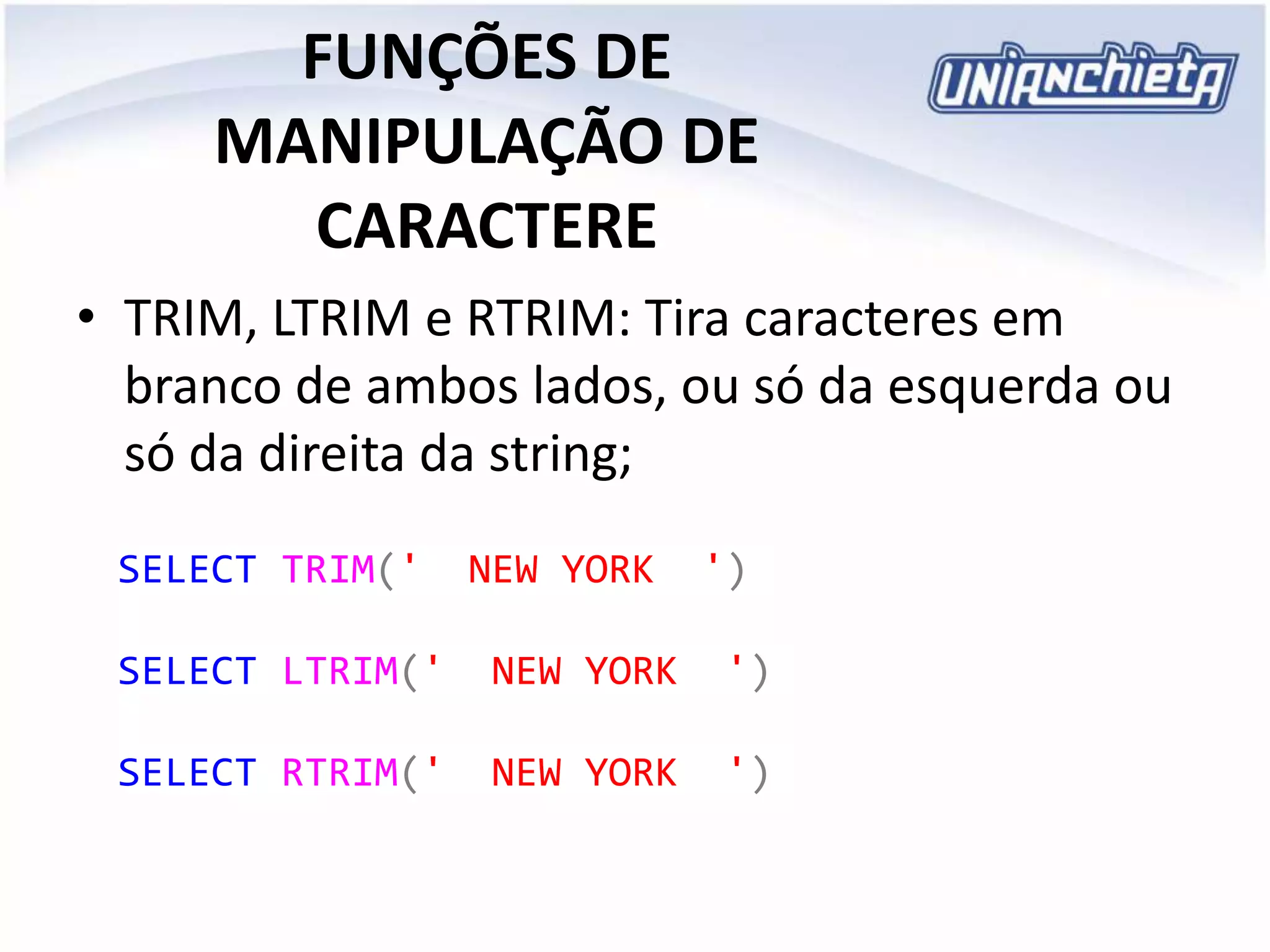 FUNÇÕES DE
MANIPULAÇÃO DE
CARACTERE
• TRIM, LTRIM e RTRIM: Tira caracteres em
branco de ambos lados, ou só da esquerda ou
só da direita da string;
SELECT TRIM(' NEW YORK ')
SELECT LTRIM(' NEW YORK ')
SELECT RTRIM(' NEW YORK ')
 