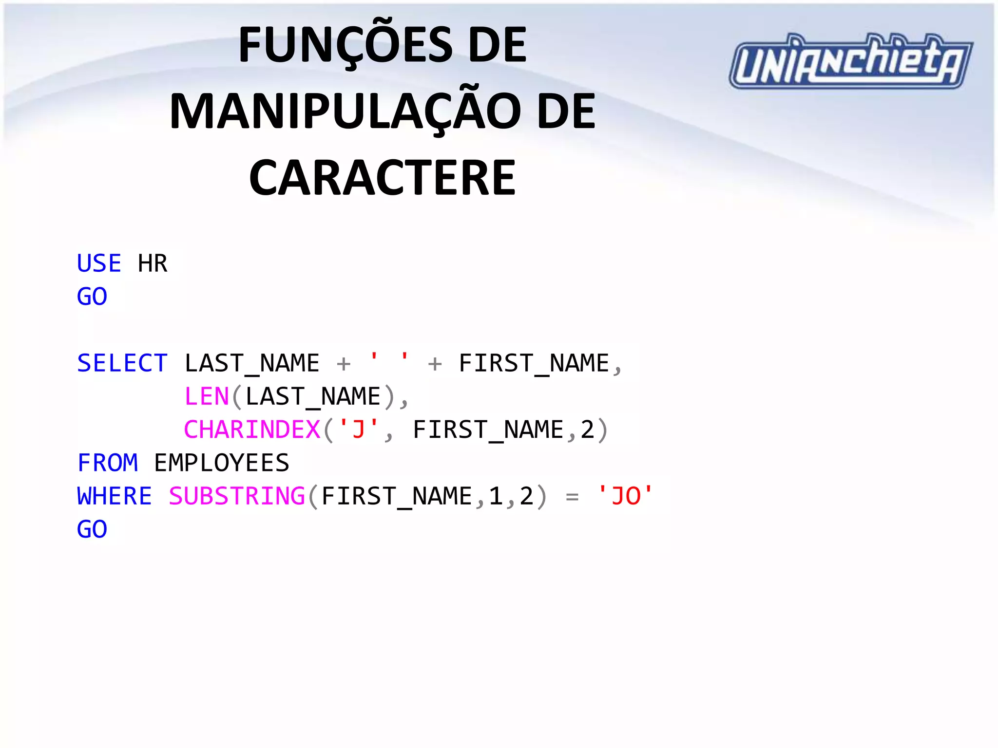 FUNÇÕES DE
MANIPULAÇÃO DE
CARACTERE
USE HR
GO
SELECT LAST_NAME + ' ' + FIRST_NAME,
LEN(LAST_NAME),
CHARINDEX('J', FIRST_NAME,2)
FROM EMPLOYEES
WHERE SUBSTRING(FIRST_NAME,1,2) = 'JO'
GO
 