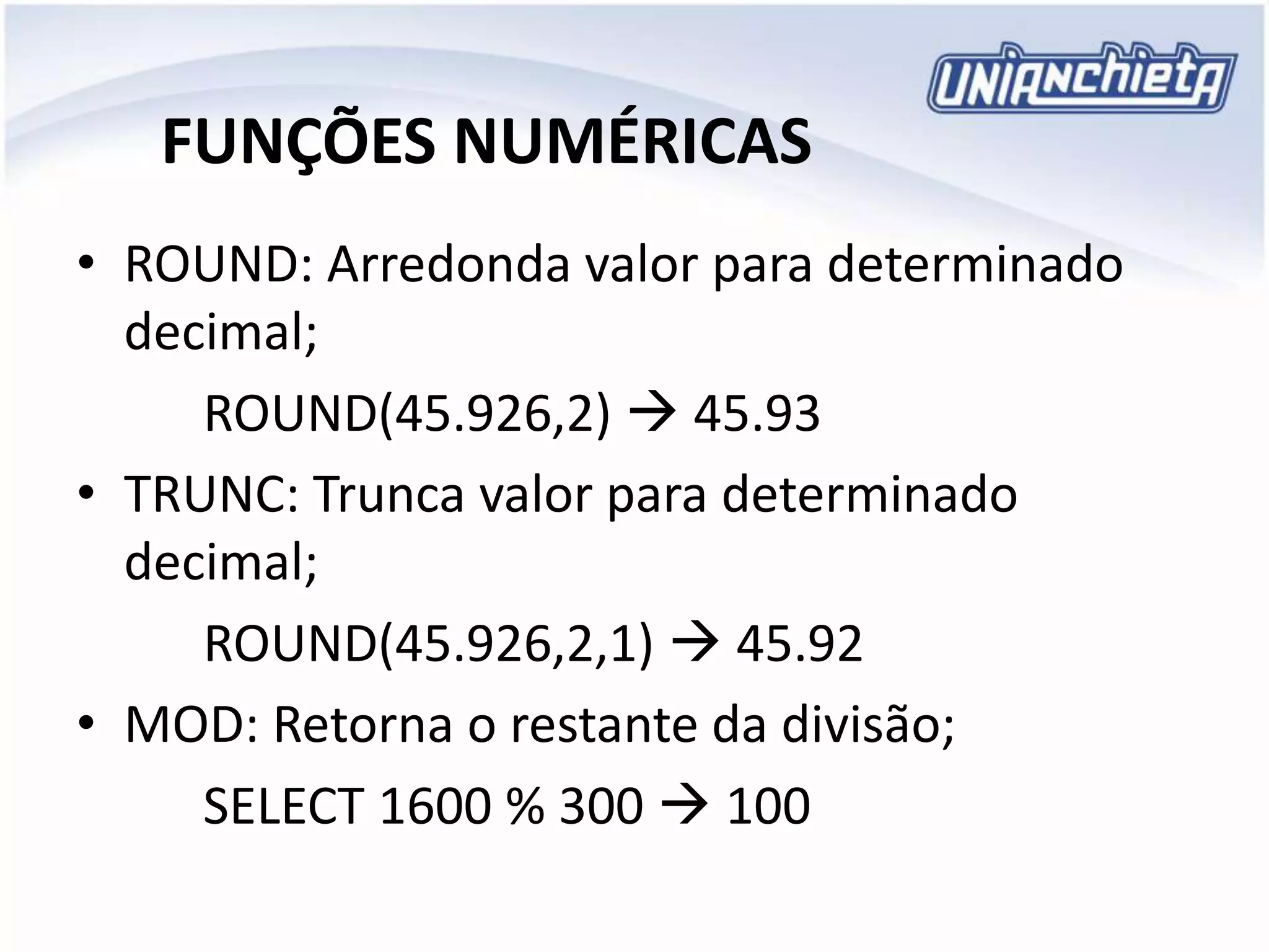 FUNÇÕES NUMÉRICAS
• ROUND: Arredonda valor para determinado
decimal;
ROUND(45.926,2)  45.93
• TRUNC: Trunca valor para determinado
decimal;
ROUND(45.926,2,1)  45.92
• MOD: Retorna o restante da divisão;
SELECT 1600 % 300  100
 